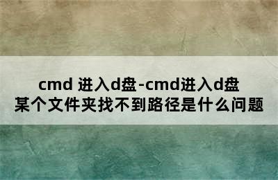 cmd 进入d盘-cmd进入d盘某个文件夹找不到路径是什么问题